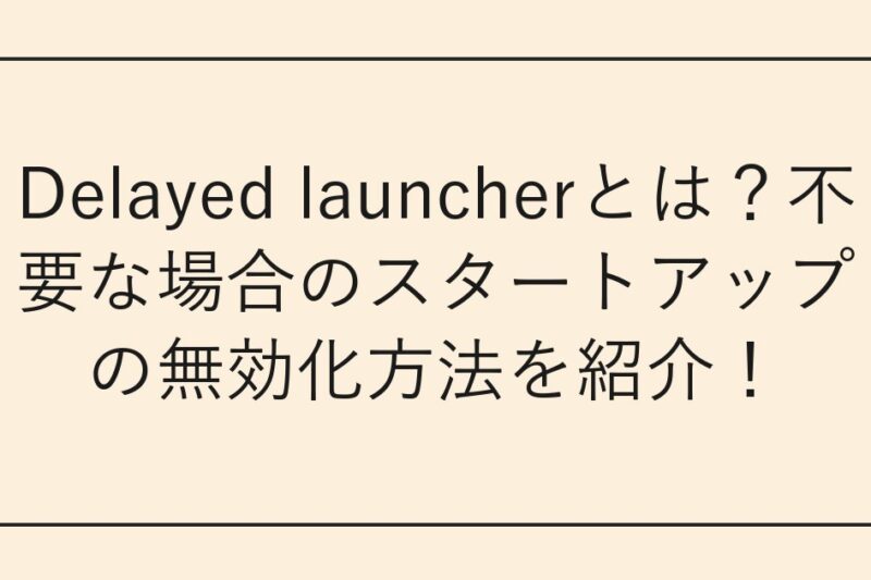 Delayed launcherとは？不要な場合のスタートアップの無効化方法を紹介！
