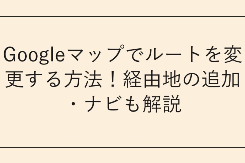 Googleマップでルートを変更する方法！経由地の追加・ナビも解説