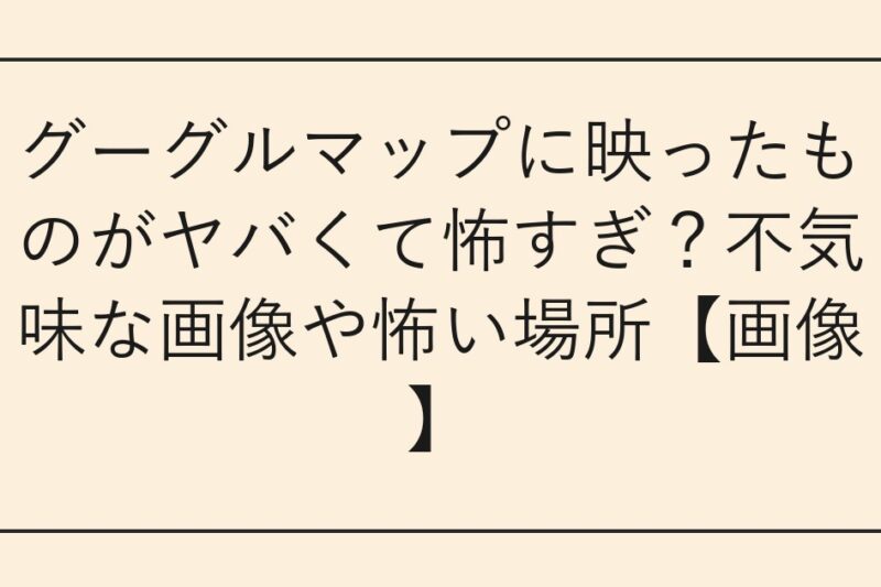 グーグルマップに映ったものがヤバくて怖すぎ？不気味な画像や怖い場所【画像】