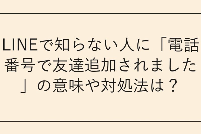 LINEで知らない人に「電話番号で友達追加されました」の意味や対処法は？